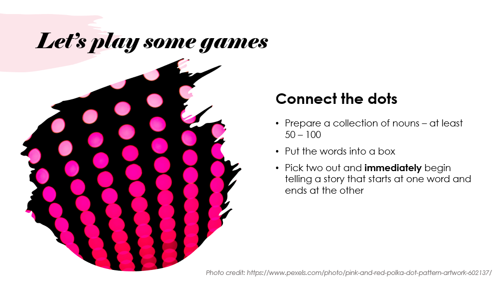 Slide entitled "Let's play some games" This game is called Connect the dots. The instructions are to Prepare a collection of nouns - at least 50 - 100; put the words into a box; pick two out and immediately begin telling a story that starts at one word and ends at the other.