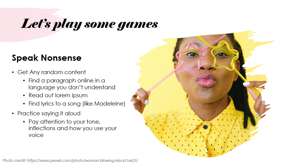 Slide entitled "Let's play some games" 

This game is called Speak Nonsense. 
The instructions are to get any random content - find a paragraph online in a language you don't understand, or find lorem ipsum, or even lyrics to a song (like Madeleine!)
Then practice saying it aloud - pay attention to your tone, inflections and how you use your voice.